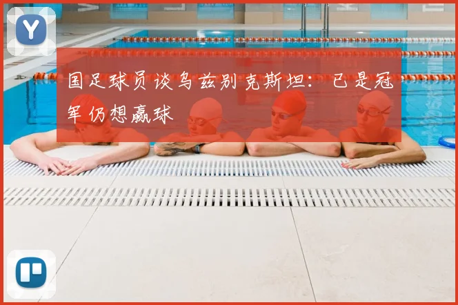 国足球员谈乌兹别克斯坦：已是冠军仍想赢球