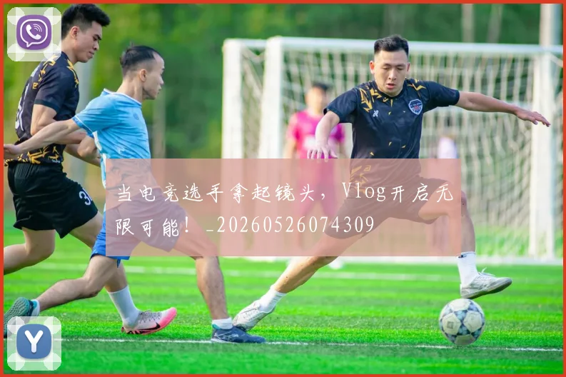 当电竞选手拿起镜头，Vlog开启无限可能！_20260526074309