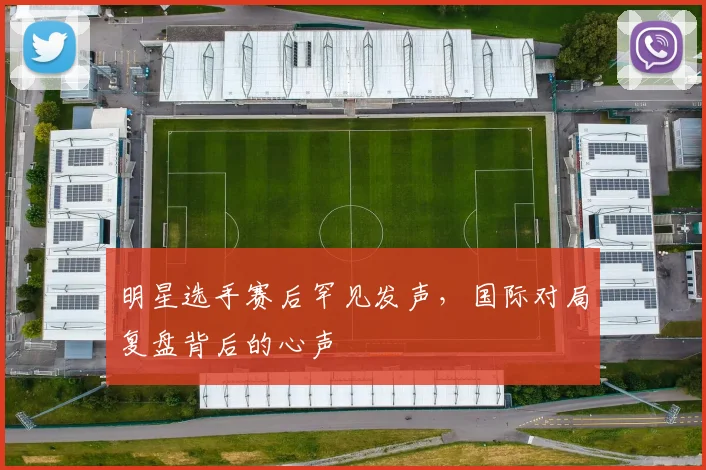 明星选手赛后罕见发声，国际对局复盘背后的心声